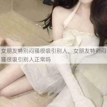 女朋友特别闷骚很吸引别人，女朋友特别闷骚很吸引别人正常吗