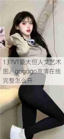 137VT最大但人文艺术图，gogogo高清在线完整怎么开