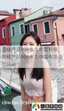 国精产品999永久中国有限，国精产品999永久中国有限公司网站