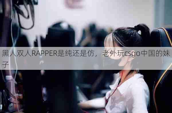 黑人双人RAPPER是纯还是仿，老外玩csgo中国的妹子  第1张